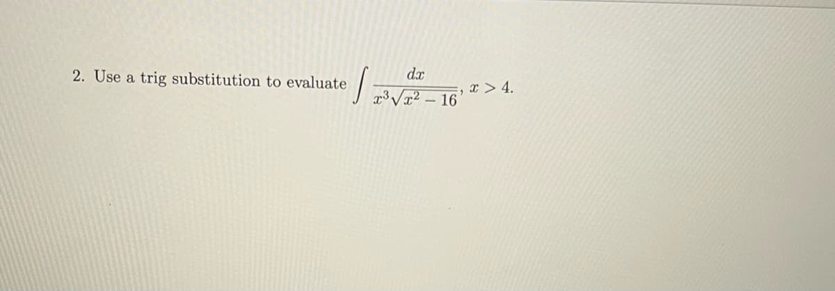 **Trigonometric Substitution Example**

**Problem:**

2. Use a trigonometric substitution to evaluate the following integral:

\[ \int \frac{dx}{x^3 \sqrt{x^2 - 16}}, \quad x > 4. \]

(Note: There are no graphs or diagrams associated with this problem.)

**Solution Approach:**

To solve this integral using trigonometric substitution, we will typically use the substitution related to the form \(\sqrt{x^2 - a^2}\). In this case, since \(a^2 = 16\), we have \(a = 4\). The appropriate trigonometric substitution is \(x = 4 \sec(\theta)\).

Here is a step-by-step method you might follow:

1. **Substitute:** 
    - Let \(x = 4 \sec(\theta)\). Then, \(dx = 4 \sec(\theta) \tan(\theta) d\theta\).
    
2. **Simplify the integrand:**
    - Substitute \(x = 4 \sec(\theta)\) into the given integral.
    - \(\sqrt{x^2 - 16} = \sqrt{(4 \sec(\theta))^2 - 16} = \sqrt{16 \sec^2(\theta) - 16} = 4 \sqrt{\sec^2(\theta) - 1} = 4 \tan(\theta)\).

3. **Rewrite the integral:**
    - Substitute the expressions for \(x\) and \(dx\) back into the integral.
    - \(\int \frac{dx}{x^3 \sqrt{x^2 - 16}} = \int \frac{4 \sec(\theta) \tan(\theta) d\theta}{(4 \sec(\theta))^3 \cdot 4 \tan(\theta)} = \int \frac{4 \sec(\theta) \tan(\theta) d\theta}{64 \sec^3(\theta) \cdot 4 \tan(\theta)} = \int \frac{sec(\theta)}{16 \sec^3(\theta)} d\theta = \int \frac{1}{16 \sec^2(\theta)} d\theta = \int \frac{\cos^2(\theta)}{16} d\theta\).

4. **Integral Simplification:**
    -