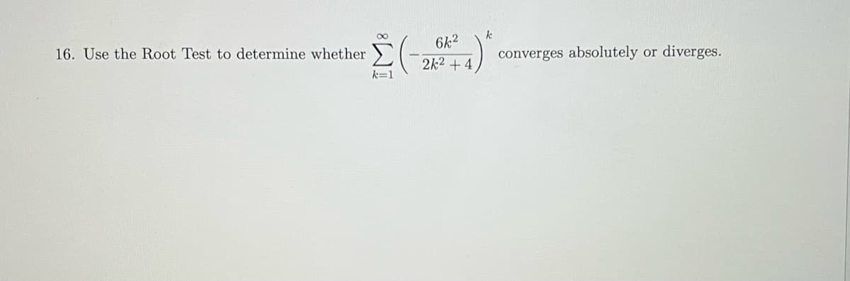 **Problem 16: Using the Root Test**

**Objective:**
Determine whether the infinite series \(\sum_{k=1}^{\infty} \left( \frac{-6k^2}{2k^2 + 4} \right)^k\) converges absolutely or diverges.

**Explanation:**
To solve this problem, we'll employ the Root Test, which is a method used to determine the convergence or divergence of an infinite series. The Root Test involves taking the k-th root of the absolute value of the k-th term of the series and then examining the limit of that sequence as \(k\) approaches infinity.

**Steps:**
1. Consider the general term of the series \(a_k = \left( \frac{-6k^2}{2k^2 + 4} \right)^k\).
2. Find the absolute value of the general term: \( |a_k| = \left( \left| \frac{-6k^2}{2k^2 + 4} \right| \right)^k = \left( \frac{6k^2}{2k^2 + 4} \right)^k\).
3. Apply the Root Test by considering the limit \( L = \lim_{k \to \infty} \sqrt[k]{|a_k|} \).

**Root Test:**
- If \( L < 1 \), the series converges absolutely.
- If \( L > 1 \) or \( L = \infty \), the series diverges.
- If \( L = 1 \), the Root Test is inconclusive.

Next, we find the limit \( L \):
\[ L = \lim_{k \to \infty} \sqrt[k]{ \left( \frac{6k^2}{2k^2 + 4} \right)^k } \]

Breaking down:
\[ L = \lim_{k \to \infty} \left( \frac{6k^2}{2k^2 + 4} \right) \]

Simplify the fraction inside the limit:
\[ \frac{6k^2}{2k^2 + 4} = \frac{6k^2}{2k^2(1 + \frac{2}{k^2})} = \frac{6k^2}{2k^2 \cdot 1