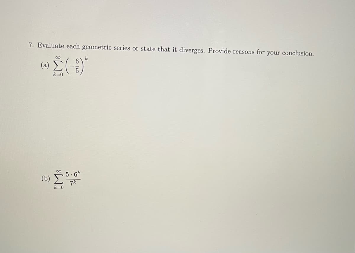 ### Series Evaluation in Geometric Sequences

**Problem 7**: Evaluate each geometric series or state that it diverges. Provide reasons for your conclusion.

#### (a) 
\[ 
\sum_{k=0}^{\infty} \left( -\frac{6}{5} \right)^k 
\]

#### (b)
\[ 
\sum_{k=0}^{\infty} \frac{5 \cdot 6^k}{7^k} 
\]

_For each series, determine if it converges or diverges and justify your reasoning:_

---

### Explanation:

#### Convergence and Divergence of Geometric Series

A geometric series:

\[ 
\sum_{k=0}^{\infty} ar^k 
\]

1. **Converges** if \( |r| < 1 \). The series sum is given by: 

\[ 
\sum_{k=0}^{\infty} ar^k = \frac{a}{1-r} 
\]

2. **Diverges** if \( |r| \geq 1 \).

#### Analysis for (a)
\[ 
\sum_{k=0}^{\infty} \left( -\frac{6}{5} \right)^k 
\]

Here, \( a = 1 \) and \( r = -\frac{6}{5} \).

- Since \( |r| = \left| -\frac{6}{5} \right| = \frac{6}{5} > 1 \), the series diverges.

#### Analysis for (b)
\[ 
\sum_{k=0}^{\infty} \frac{5 \cdot 6^k}{7^k} 
\]

Rewrite the given series:
\[ 
\sum_{k=0}^{\infty} 5 \left( \frac{6}{7} \right)^k 
\]

Here, \( a = 5 \) and \( r = \frac{6}{7} \).

- Since \( |r| = \left| \frac{6}{7} \right| = \frac{6}{7} < 1 \), the series converges.
- The sum of the series is: 

\[ 
\sum_{k=0}^{\infty} 5 \left( \frac{6}{7}