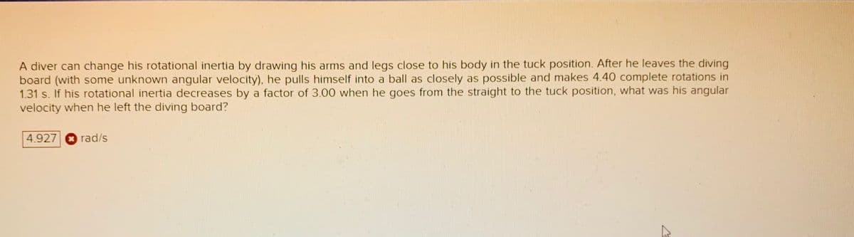 A diver can change his rotational inertia by drawing his arms and legs close to his body in the tuck position. After he leaves the diving
board (with some unknown angular velocity), he pulls himself into a ball as closely as possible and makes 4.40 complete rotations in
1.31 s. If his rotational inertia decreases by a factor of 3.00 when he goes from the straight to the tuck position, what was his angular
velocity when he left the diving board?
4.927
rad/s
