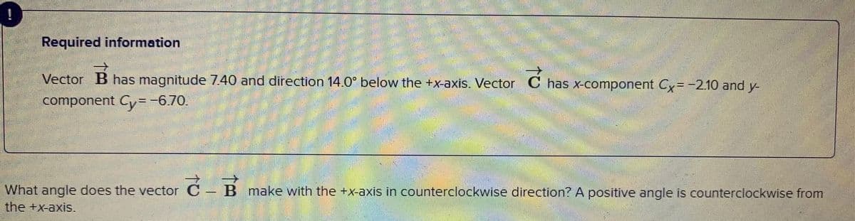 Required information
Vector B has magnitude 7.40 and direction 14.0° below the +x-axis. Vector C has x-component Cy=-2.10 and y-
component Cy=-6.70.
What angle does the vector C – B make with the +x-axis in counterclockwise direction? A positive angle is counterclockwise from
the +x-axis.
