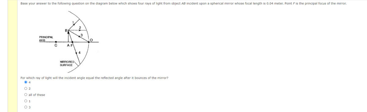 Base your answer to the following question on the diagram below which shows four rays of light from object AB incident upon a spherical mirror whose focal length is 0.04 meter. Point F is the principal focus of the mirror.
B
3
PRINCIPAL
AXIS
A F
4
MIRRORED.
SURFACE
For which ray of light will the incident angle equal the reflected angle after it bounces of the mirror?
O 4
O 2
O all of these
O 1
O 3
