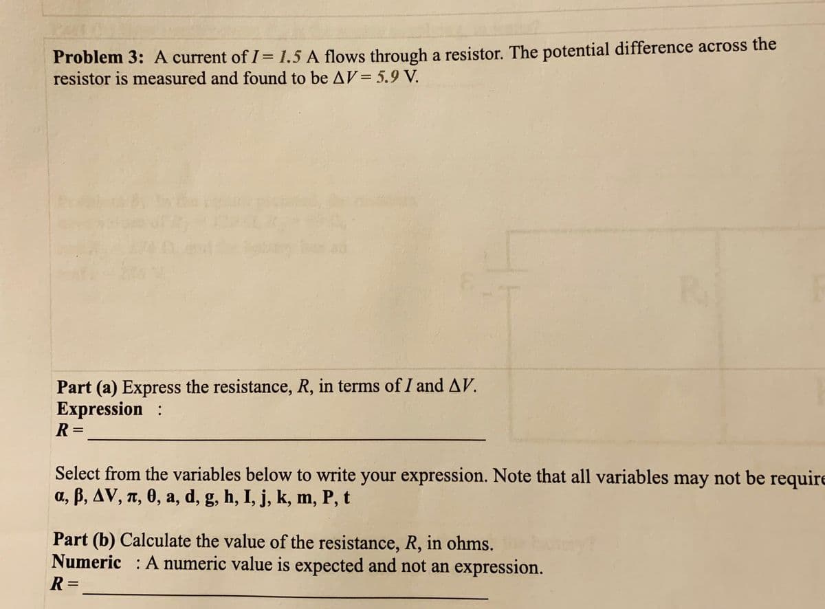 Problem 3: A current of I= 1.5 A flows through a resistor. The potential difference across the
resistor is measured and found to be AV= 5.9 V.
Part (a) Express the resistance, R, in terms of I and AV.
Expression :
R =
Select from the variables below to write your expression. Note that all variables may not be require
a, B, AV, T, 0, a, d, g, h, I, j, k, m, P, t
Part (b) Calculate the value of the resistance, R, in ohms.
Numeric : A numeric value is expected and not an expression.
R =
