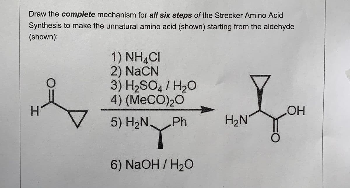 Draw the complete mechanism for all six steps of the Strecker Amino Acid
Synthesis to make the unnatural amino acid (shown) starting from the aldehyde
(shown):
1) NH CI
2) NaCN
3) H2SO4 / H20
4) (MECO)20
H.
5) H2N Ph
H2N
6) NaOH / H2O
