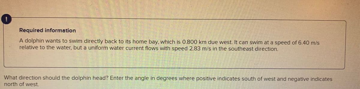 ### Problem Description:

A dolphin wants to swim directly back to its home bay, which is located 0.800 km due west. The dolphin has the ability to swim at a speed of 6.40 m/s relative to the water. However, there is a uniform water current flowing with a speed of 2.83 m/s in the southeast direction.

### Question:
What direction should the dolphin head?  
Enter the angle in degrees where positive values indicate south of west and negative values indicate north of west. 

#### Detailed Information:
The problem involves calculating the angle at which the dolphin should swim to counteract the southeast-flowing current and reach its destination. The current impacts the dolphin's intended path, thus requiring a correction in the swimming direction to ensure it reaches directly west.