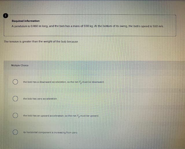 Required information
A pendulum is 0.460 m long, and the bob has a mass of 1.00 kg. At the bottom of its swing, the bob's speed is 1.60 m/s.
The tension is greater than the weight of the bob because
Multiple Choice
the bob has a downward acceleretion, so the net Fy must be downward.
the bob has zero occeleration,
the bob has an upward acceleration, so the net Fymust be upward.
its horizontal component is increasing from zero.

