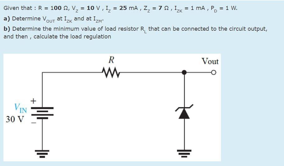 PD
Given that : R = 100 2, V₂ = 10 V, I₂ = 25 mA, Z₂ = 7 §, I₂k = 1 mA, P₁ = 1 W.
a) Determine Vout at Izк and at IZM
ZK
b) Determine the minimum value of load resistor R that can be connected to the circuit output,
and then, calculate the load regulation
R
w
Vout
+
VIN
30 V