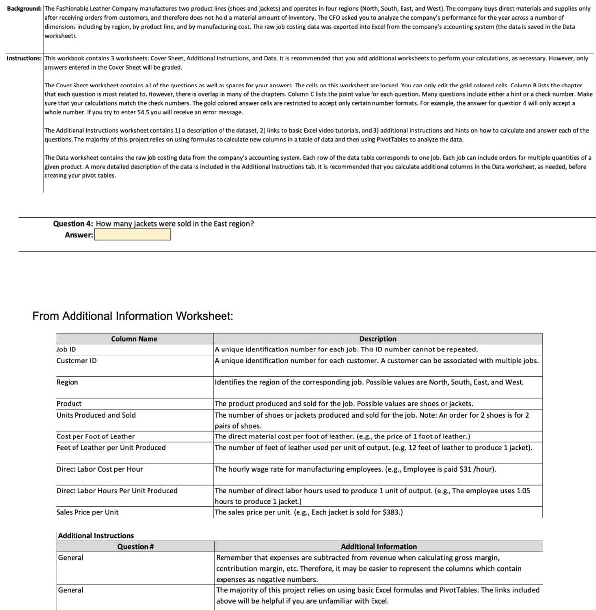 Background: The Fashionable Leather Company manufactures two product lines (shoes and jackets) and operates in four regions (North, South, East, and West). The company buys direct materials and supplies only
after receiving orders from customers, and therefore does not hold a material amount of inventory. The CFO asked you to analyze the company's performance for the year across a number of
dimensions including by region, by product line, and by manufacturing cost. The raw job costing data was exported into Excel from the company's accounting system (the data is saved in the Data
worksheet).
Instructions: This workbook contains 3 worksheets: Cover Sheet, Additional Instructions, and Data. It is recommended that you add additional worksheets to perform your calculations, as necessary. However, only
answers entered in the Cover Sheet will be graded.
The Cover Sheet worksheet contains all of the questions as well as spaces for your answers. The cells on this worksheet are locked. You can only edit the gold colored cells. Column B lists the chapter
that each question is most related to. However, there is overlap in many of the chapters. Column C lists the point value for each question. Many questions include either a hint or a check number. Make
sure that your calculations match the check numbers. The gold colored answer cells are restricted to accept only certain number formats. For example, the answer for question 4 will only accept a
whole number. If you try to enter 54.5 you will receive an error message.
The Additional Instructions worksheet contains 1) a description of the dataset, 2) links to basic Excel video tutorials, and 3) additional instructions and hints on how to calculate and answer each of the
questions. The majority of this project relies on using formulas to calculate new columns in a table of data and then using PivotTables to analyze the data.
The Data worksheet contains the raw job costing data from the company's accounting system. Each row of the data table corresponds to one job. Each job can include orders for multiple quantities of a
given product. A more detailed description of the data is included in the Additional Instructions tab. It is recommended that you calculate additional columns in the Data worksheet, as needed, before
creating your pivot tables.
Question 4: How many jackets were sold in the East region?
Answer:
From Additional Information Worksheet:
Column Name
Description
Job ID
Customer ID
Region
Product
Units Produced and Sold
Cost per Foot of Leather
Feet of Leather per Unit Produced
Direct Labor Cost per Hour
Direct Labor Hours Per Unit Produced
Sales Price per Unit
A unique identification number for each job. This ID number cannot be repeated.
A unique identification number for each customer. A customer can be associated with multiple jobs.
Identifies the region of the corresponding job. Possible values are North, South, East, and West.
The product produced and sold for the job. Possible values are shoes or jackets.
The number of shoes or jackets produced and sold for the job. Note: An order for 2 shoes is for 2
pairs of shoes.
The direct material cost per foot of leather. (e.g., the price of 1 foot of leather.)
The number of feet of leather used per unit of output. (e.g. 12 feet of leather to produce 1 jacket).
The hourly wage rate for manufacturing employees. (e.g., Employee is paid $31/hour).
The number of direct labor hours used to produce 1 unit of output. (e.g., The employee uses 1.05
hours to produce 1 jacket.)
The sales price per unit. (e.g., Each jacket is sold for $383.)
Additional Instructions
General
General
Question #
Additional Information
Remember that expenses are subtracted from revenue when calculating gross margin,
contribution margin, etc. Therefore, it may be easier to represent the columns which contain
expenses as negative numbers.
The majority of this project relies on using basic Excel formulas and PivotTables. The links included
above will be helpful if you are unfamiliar with Excel.