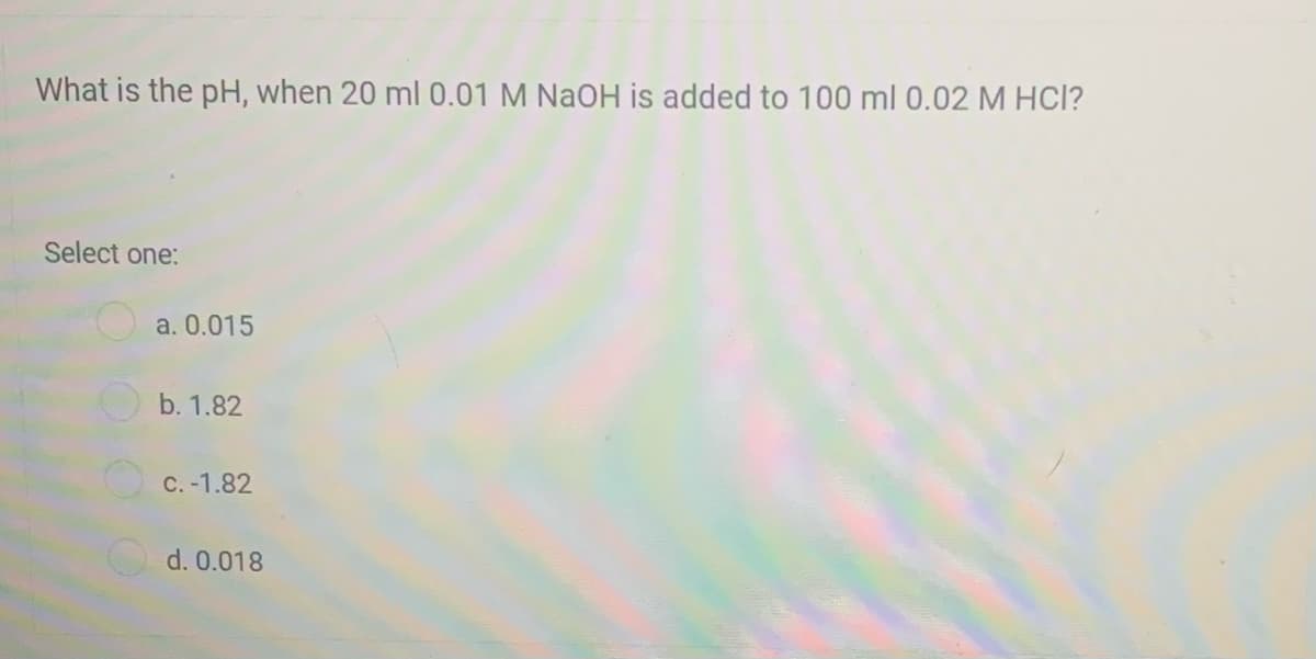 What is the pH, when 20 ml 0.01 M NaOH is added to 100 ml 0.02 M HCl?
Select one:
a. 0.015
b. 1.82
C. -1.82
d. 0.018
