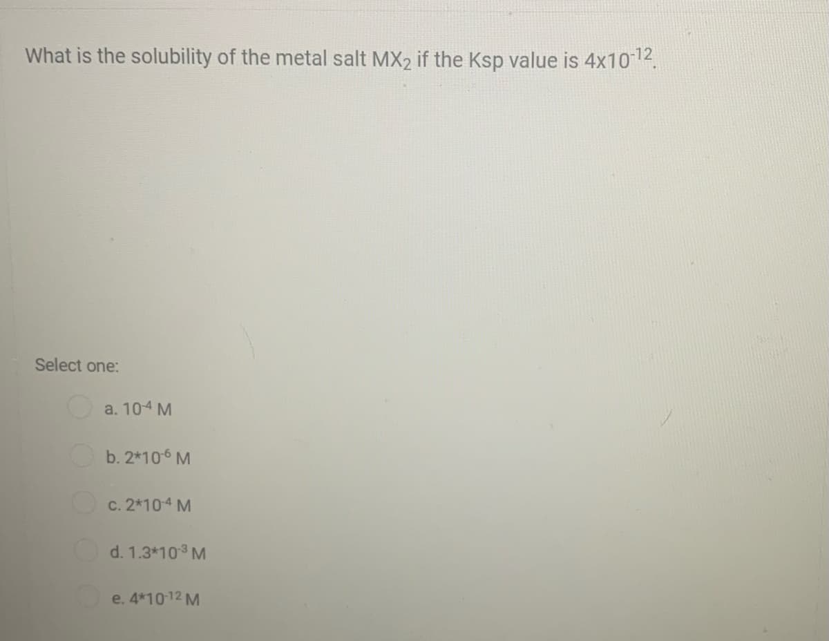 What is the solubility of the metal salt MX2 if the Ksp value is 4x1012.
Select one:
a. 104 M
b. 2*106 M
c. 2*10-4 M
d. 1.3*103 M
e. 4*1012 M
