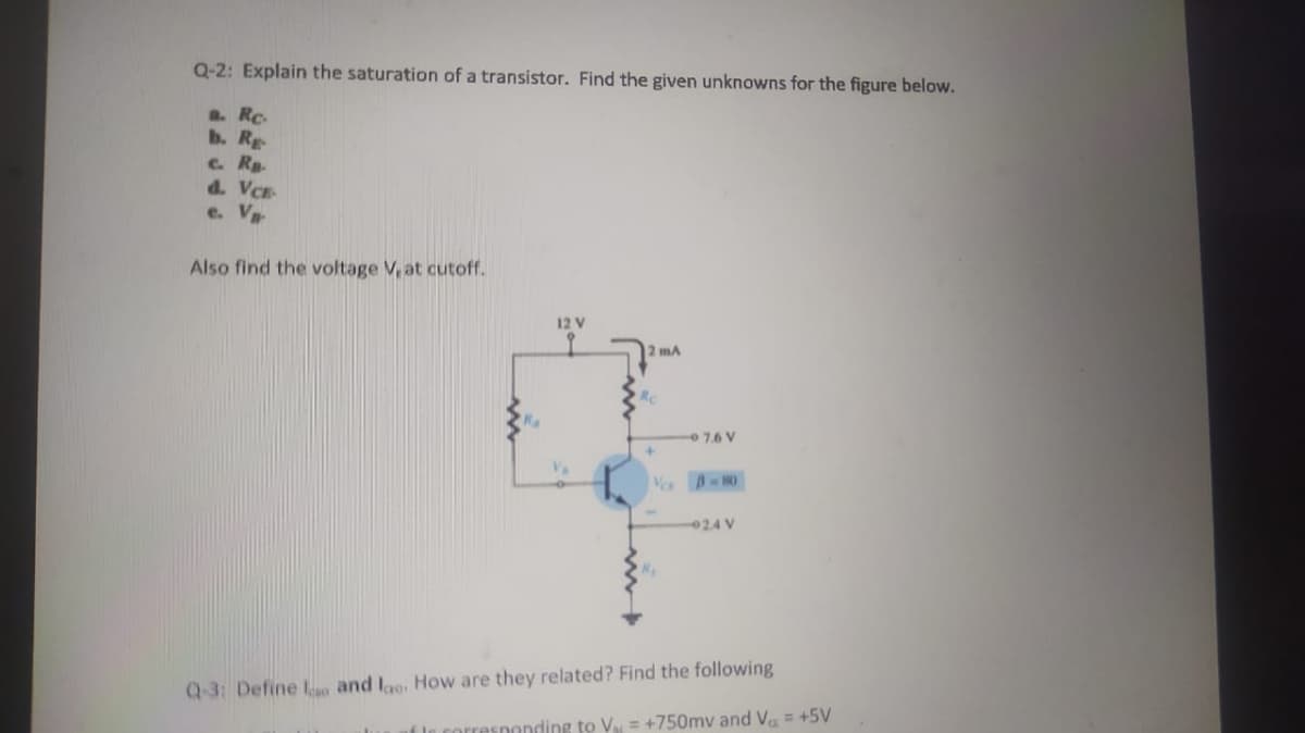 Q-2: Explain the saturation of a transistor. Find the given unknowns for the figure below.
a. Rc.
b. Rg
c. Rp.
d. VCE
e. V
Also find the voltage V, at cutoff.
12 V
2 mA
Rc
7.6 V
V B-80
024 V
Q-3: Define Lso and lao, How are they related? Find the following
f le corresponding to V = +750mv and Va = +5V
