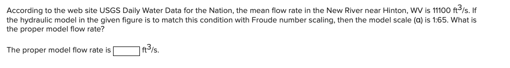 According to the web site USGS Daily Water Data for the Nation, the mean flow rate in the New River near Hinton, WV is 11100 ft/s. If
the hydraulic model in the given figure is to match this condition with Froude number scaling, then the model scale (a) is 1:65. What is
the proper model flow rate?
The proper model flow rate is
|ft3/s.
