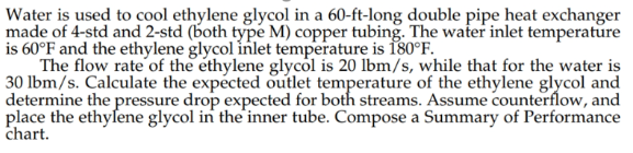 Water is used to cool ethylene glycol in a 60-ft-long double pipe heat exchanger
made of 4-std and 2-std (both type M) copper tubing. The water inlet temperature
is 60°F and the ethylene glycol inlet temperature is 180°F.
The flow rate of the ethylene glycol is 20 lbm/s, while that for the water is
30 lbm/s. Calculate the expected outlet temperature of the ethylene glycol and
determine the pressure drop expected for both streams. Assume counterflow, and
place the ethylene glycol in the inner tube. Compose a Summary of Performance
chart.
