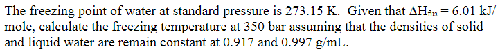 The freezing point of water at standard pressure is 273.15 K. Given that AHfu = 6.01 kJ/
mole, calculate the freezing temperature at 350 bar assuming that the densities of solid
and liquid water are remain constant at 0.917 and 0.997 g/mL.
