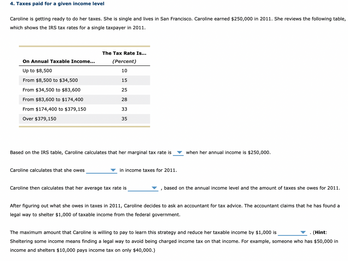 4. Taxes paid for a given income level
Caroline is getting ready to do her taxes. She is single and lives in San Francisco. Caroline earned $250,000 in 2011. She reviews the following table,
which shows the IRS tax rates for a single taxpayer in 2011.
On Annual Taxable Income...
Up to $8,500
From $8,500 to $34,500
From $34,500 to $83,600
From $83,600 to $174,400
From $174,400 to $379,150
Over $379,150
The Tax Rate Is...
(Percent)
10
15
25
28
33
35
Based on the IRS table, Caroline calculates that her marginal tax rate is
Caroline calculates that she owes
in income taxes for 2011.
Caroline then calculates that her average tax rate is
I
when her annual income is $250,000.
based on the annual income level and the amount of taxes she owes for 2011.
After figuring out what she owes in taxes in 2011, Caroline decides to ask an accountant for tax advice. The accountant claims that he has found a
legal way to shelter $1,000 of taxable income from the federal government.
The maximum amount that Caroline is willing to pay to learn this strategy and reduce her taxable income by $1,000 is
(Hint:
Sheltering some income means finding a legal way to avoid being charged income tax on that income. For example, someone who has $50,000 in
income and shelters $10,000 pays income tax on only $40,000.)