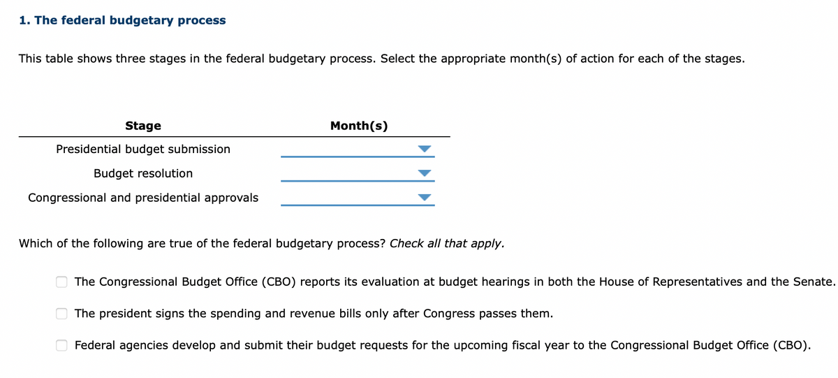 1. The federal budgetary process
This table shows three stages in the federal budgetary process. Select the appropriate month(s) of action for each of the stages.
Stage
Presidential budget submission
Budget resolution
Congressional and presidential approvals
Month(s)
Which of the following are true of the federal budgetary process? Check all that apply.
0
The Congressional Budget Office (CBO) reports its evaluation at budget hearings in both the House of Representatives and the Senate.
The president signs the spending and revenue bills only after Congress passes them.
Federal agencies develop and submit their budget requests for the upcoming fiscal year to the Congressional Budget Office (CBO).