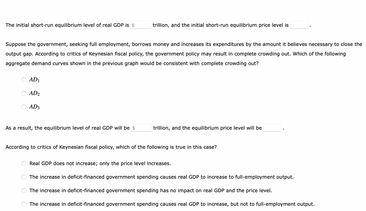 The initial short-run equilibrium level of real GDP is $
Suppose the government, seeking full employment, borrows money and increases its expenditures by the amount it believes necessary to close the
output gap. According to critics of Keynesian fiscal policy, the government policy may result in complete crowding out. Which of the following
aggregate demand curves shown in the previous graph would be consistent with complete crowding out?
AD1
AD2
AD3
As a result, the equilibrium level of real GDP will be $
trillion, and the initial short-run equilibrium price level is
O
trillion, and the equilibrium price level will be
According to critics of Keynesian fiscal policy, which of the following is true in this case?
Real GDP does not increase; only the price level increases.
The increase in deficit-financed government spending causes real GDP to increase to full-employment output.
The increase in deficit-financed government spending has no impact on real GDP and the price level.
The increase in deficit-financed government spending causes real GDP to increase, but not to full-employment output.