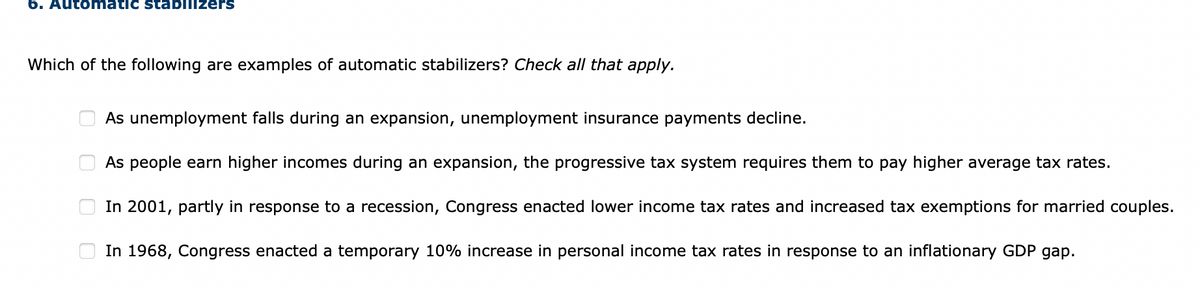 6. Automatic stabilizers
Which of the following are examples of automatic stabilizers? Check all that apply.
00
As unemployment falls during an expansion, unemployment insurance payments decline.
As people earn higher incomes during an expansion, the progressive tax system requires them to pay higher average tax rates.
In 2001, partly in response to a recession, Congress enacted lower income tax rates and increased tax exemptions for married couples.
In 1968, Congress enacted a temporary 10% increase in personal income tax rates in response to an inflationary GDP gap.