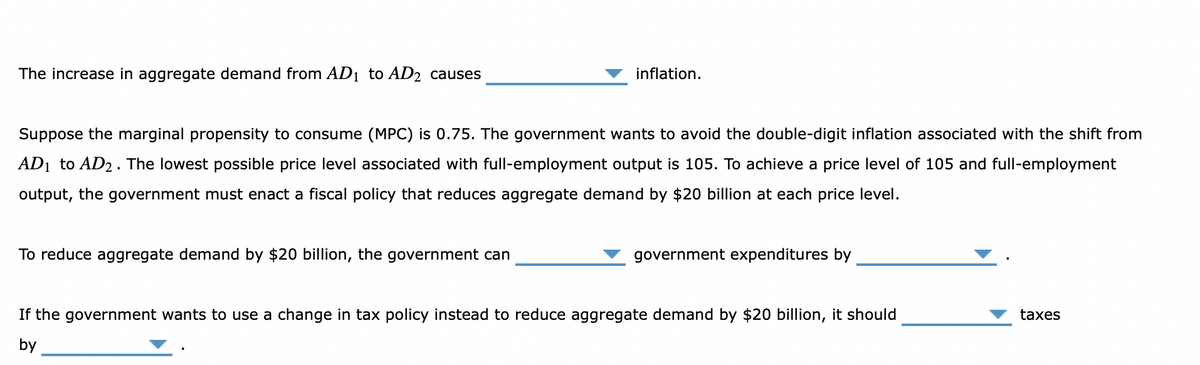 The increase in aggregate demand from AD₁ to AD2 causes
inflation.
Suppose the marginal propensity to consume (MPC) is 0.75. The government wants to avoid the double-digit inflation associated with the shift from
AD₁ to AD2. The lowest possible price level associated with full-employment output is 105. To achieve a price level of 105 and full-employment
output, the government must enact a fiscal policy that reduces aggregate demand by $20 billion at each price level.
To reduce aggregate demand by $20 billion, the government can
government expenditures by
If the government wants to use a change in tax policy instead to reduce aggregate demand by $20 billion, it should
by
taxes