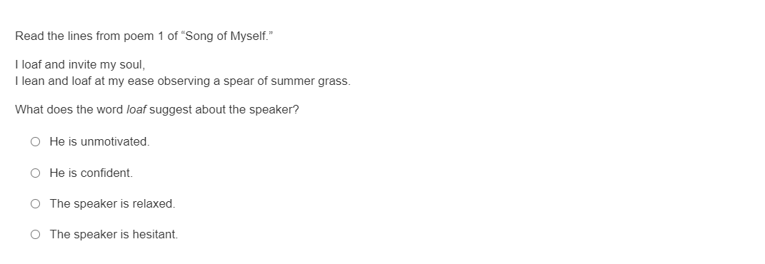 Read the lines from poem 1 of “Song of Myself."
I loaf and invite my soul,
I lean and loaf at my ease observing a spear of summer grass.
What does the word loaf suggest about the speaker?
O He is unmotivated.
O He is confident.
O The speaker is relaxed.
O The speaker is hesitant.
