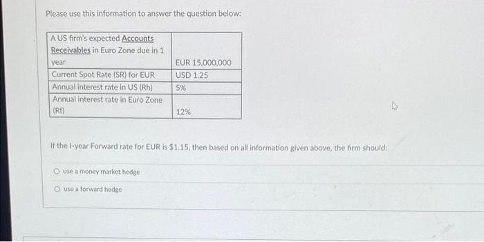 Please use this information to answer the question below:
A US firm's expected Accounts
Receivables in Euro Zone due in 1
year
Current Spot Rate (SR) for EUR
Annual interest rate in US (Rh)
Annual interest rate in Euro Zone
(RF)
EUR 15,000,000
USD 1.25
5%
O use a money market hedge
O use a forward hedge
12%
If the 1-year Forward rate for EUR is $1.15, then based on all information given above, the firm should: