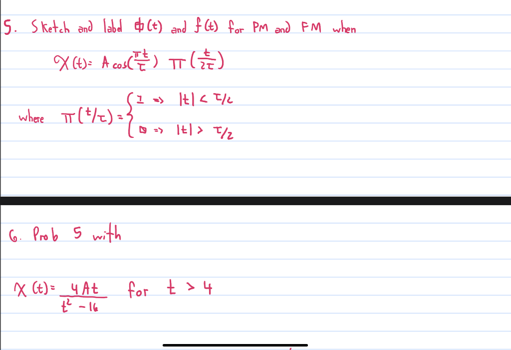 5. Sketch and label (t) and f(t) for PM and FM when
X(t) = A co₂ ( ²² ) TT (
where πT (²/2) = ²
6. Prob 5 with
X (t) = 4 At
t² -16
I => |t| < 1/2
1 =>
1t| > T//₂
for t > 4