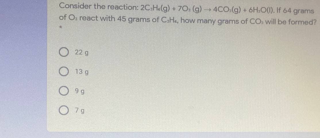 Consider the reaction: 2C2H«(g) + 702 (g)→ 4CO:(g) + 6H:O(1). If 64
of O2 react with 45 grams of CaHe, how many grams of CO. will be formed?
grams
O 22 g
13 g
9 g
7 g
