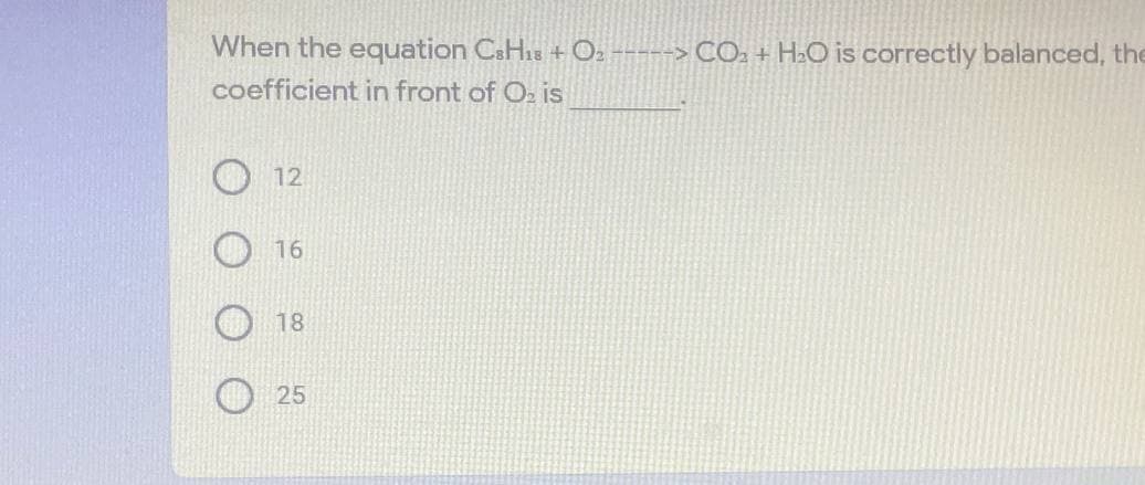 When the equation CSH18 + O2 -----> CO2 + H2O is correctly balanced, the
coefficient in front of Oz is
12
16
18
25
