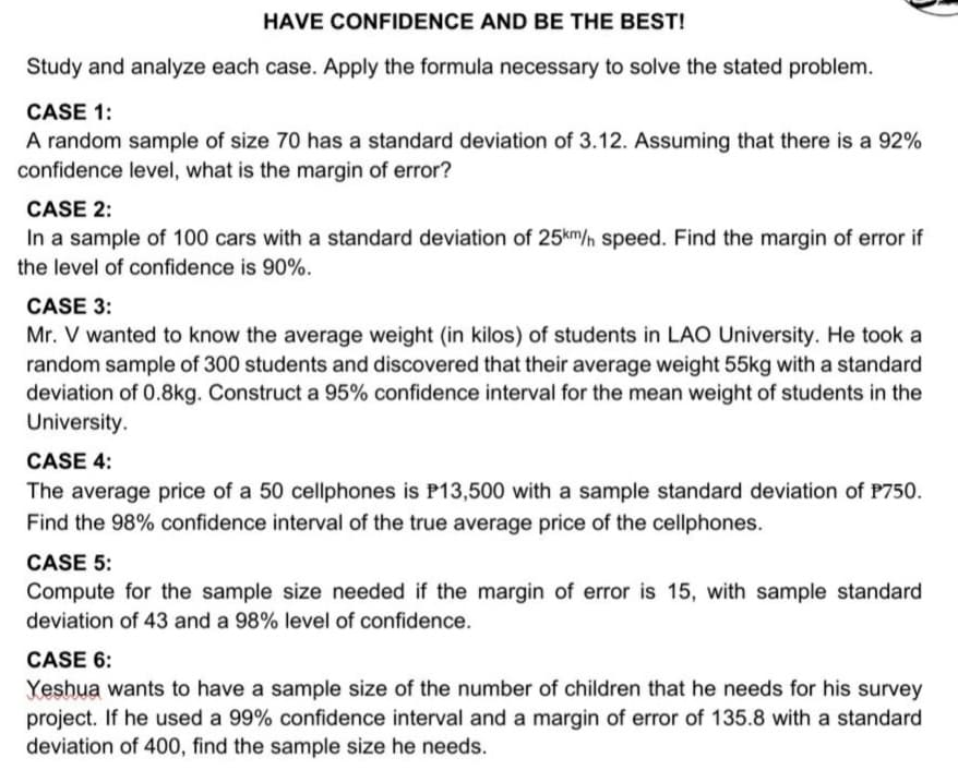 HAVE CONFIDENCE AND BE THE BEST!
Study and analyze each case. Apply the formula necessary to solve the stated problem.
CASE 1:
A random sample of size 70 has a standard deviation of 3.12. Assuming that there is a 92%
confidence level, what is the margin of error?
CASE 2:
In a sample of 100 cars with a standard deviation of 25km/n speed. Find the margin of error if
the level of confidence is 90%.
CASE 3:
Mr. V wanted to know the average weight (in kilos) of students in LAO University. He took a
random sample of 300 students and discovered that their average weight 55kg with a standard
deviation of 0.8kg. Construct a 95% confidence interval for the mean weight of students in the
University.
CASE 4:
The average price of a 50 cellphones is P13,500 with a sample standard deviation of P750.
Find the 98% confidence interval of the true average price of the cellphones.
CASE 5:
Compute for the sample size needed if the margin of error is 15, with sample standard
deviation of 43 and a 98% level of confidence.
CASE 6:
Yeshua wants to have a sample size of the number of children that he needs for his survey
project. If he used a 99% confidence interval and a margin of error of 135.8 with a standard
deviation of 400, find the sample size he needs.
