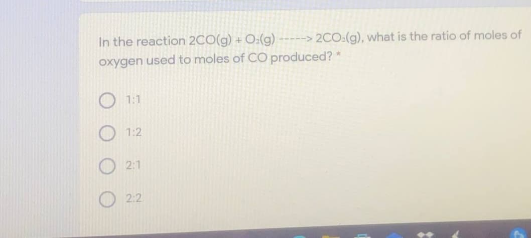 In the reaction 2CO(g) + O:(g)
-----> 2CO:(g), what is the ratio of moles of
oxygen used to moles of CO produced? *
1:1
1:2
2:1
2:2
