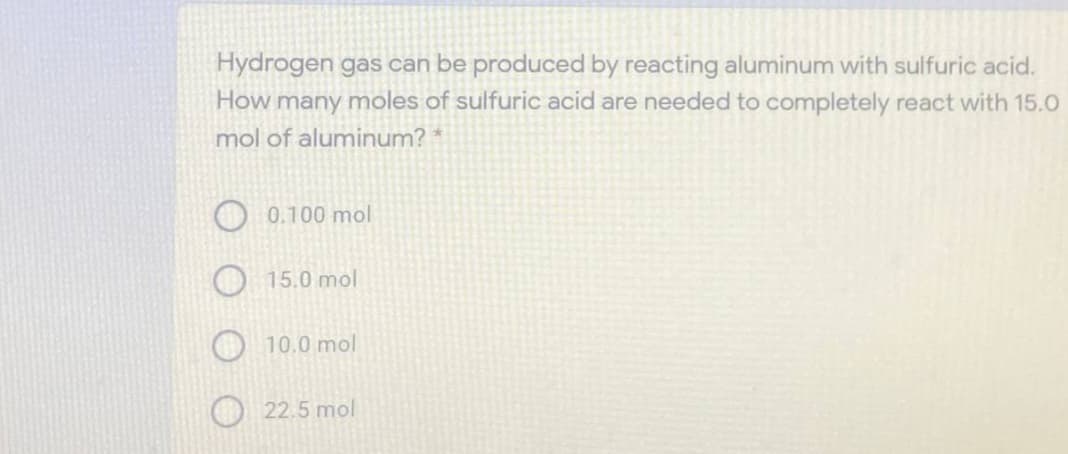 Hydrogen gas can be produced by reacting aluminum with sulfuric acid.
How many moles of sulfuric acid are needed to completely react with 15.0
mol of aluminum? *
0.100 mol
15.0 mol
10.0 mol
22.5 mol
