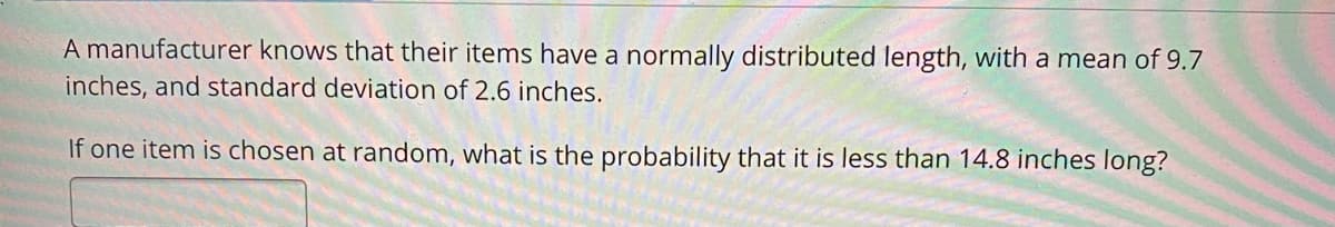 A manufacturer knows that their items have a normally distributed length, with a mean of 9.7
inches, and standard deviation of 2.6 inches.
If one item is chosen at random, what is the probability that it is less than 14.8 inches long?
