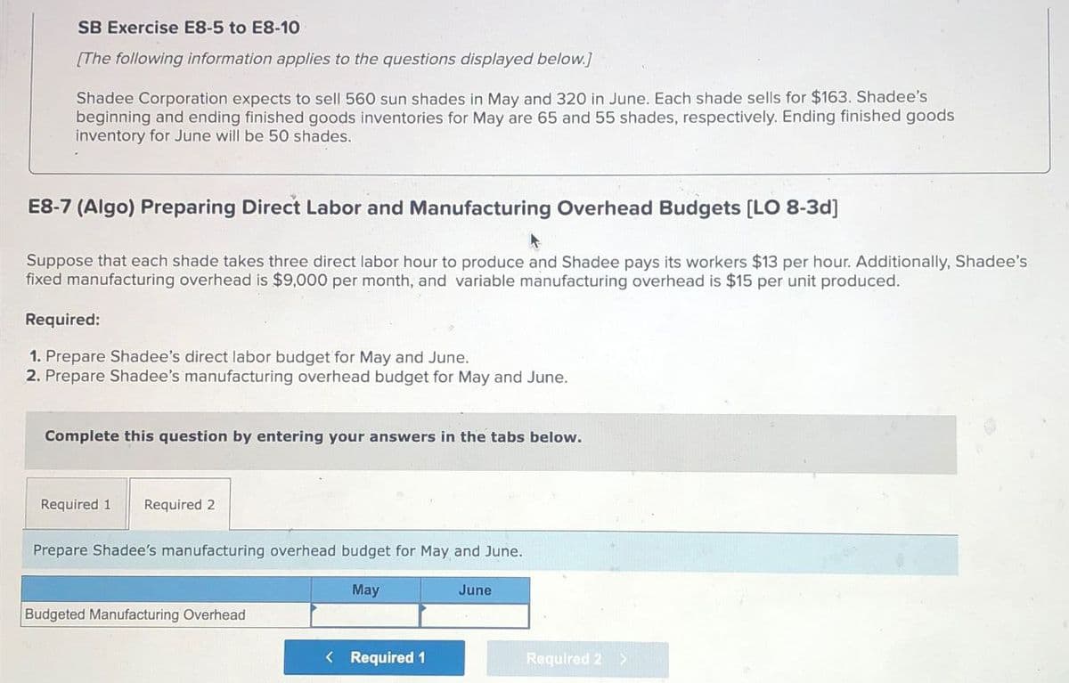 SB Exercise E8-5 to E8-10
[The following information applies to the questions displayed below.]
Shadee Corporation expects to sell 560 sun shades in May and 320 in June. Each shade sells for $163. Shadee's
beginning and ending finished goods inventories for May are 65 and 55 shades, respectively. Ending finished goods
inventory for June will be 50 shades.
E8-7 (Algo) Preparing Direct Labor and Manufacturing Overhead Budgets [LO 8-3d]
Suppose that each shade takes three direct labor hour to produce and Shadee pays its workers $13 per hour. Additionally, Shadee's
fixed manufacturing overhead is $9,000 per month, and variable manufacturing overhead is $15 per unit produced.
Required:
1. Prepare Shadee's direct labor budget for May and June.
2. Prepare Shadee's manufacturing overhead budget for May and June.
Complete this question by entering your answers in the tabs below.
Required 1
Required 2
Prepare Shadee's manufacturing overhead budget for May and June.
May
June
Budgeted Manufacturing Overhead
< Required 1
Required 2 >