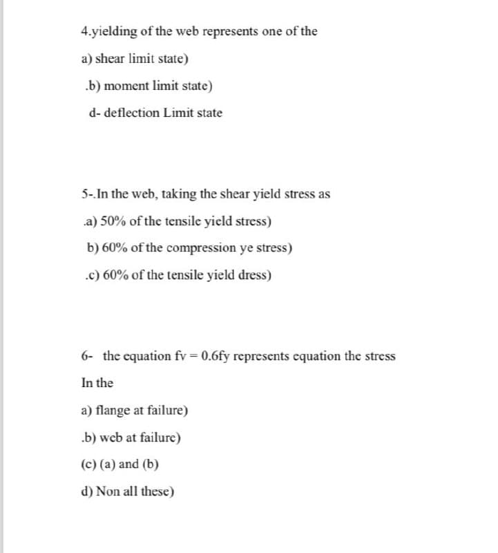 4.yielding of the web represents one of the
a) shear limit state)
.b) moment limit state)
d- deflection Limit state
5-.In the web, taking the shear yield stress as
a) 50% of the tensile yield stress)
b) 60% of the compression ye stress)
.c) 60% of the tensile yield dress)
6- the equation fv = 0.6fy represents equation the stress
In the
a) flange at failure)
.b) web at failure)
(c) (a) and (b)
d) Non all these)