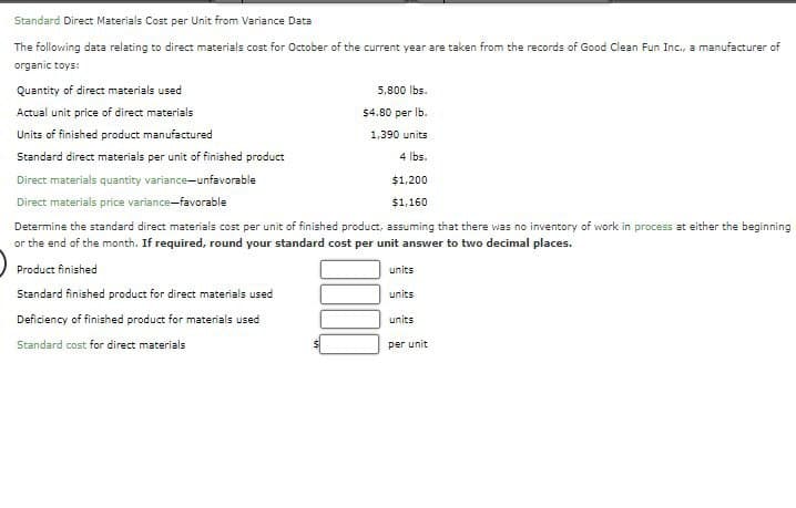 Standard Direct Materials Cost per Unit from Variance Data
The following data relating to direct materials cost for October of the current year are taken from the records of Good Clean Fun Inc., a manufacturer of
organic toys:
Quantity of direct materials used
Actual unit price of direct materials
Units of finished product manufactured
Standard direct materials per unit of finished product
Direct materials quantity variance-unfavorable
Direct materials price variance-favorable
5,800 lbs.
$4.80 per lb.
1,390 units
4 lbs.
$1,200
$1,160
Determine the standard direct materials cost per unit of finished product, assuming that there was no inventory of work in process at either the beginning
or the end of the month. If required, round your standard cost per unit answer to two decimal places.
Product finished
Standard finished product for direct materials used
Deficiency of finished product for materials used
Standard cost for direct materials
units
units
units
per unit