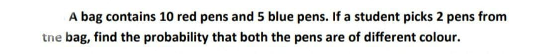 A bag contains 10 red pens and 5 blue pens. If a student picks 2 pens from
tne bag, find the probability that both the pens are of different colour.