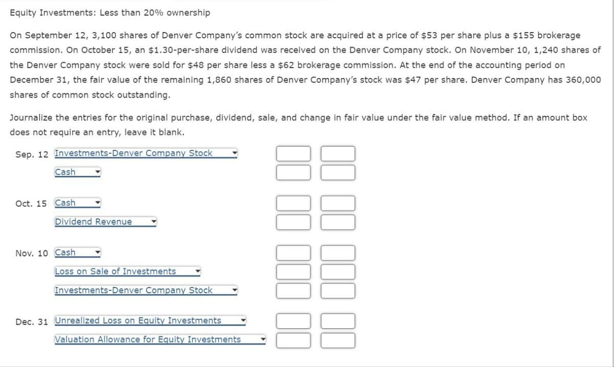 Equity Investments: Less than 20% ownership
On September 12, 3,100 shares of Denver Company's common stock are acquired at a price of $53 per share plus a $155 brokerage
commission. On October 15, an $1.30-per-share dividend was received on the Denver Company stock. On November 10, 1,240 shares of
the Denver Company stock were sold for $48 per share less a $62 brokerage commission. At the end of the accounting period on
December 31, the fair value of the remaining 1,860 shares of Denver Company's stock was $47 per share. Denver Company has 360,000
shares of common stock outstanding.
Journalize the entries for the original purchase, dividend, sale, and change in fair value under the fair value method. If an amount box
does not require an entry, leave it blank.
Sep. 12 Investments-Denver Company Stock
Cash
Oct. 15 Cash
Dividend Revenue
Nov. 10 Cash
Loss on Sale of Investments
Investments-Denver Company Stock
Dec. 31 Unrealized Loss on Equity Investments
Valuation Allowance for Equity Investments
☐ ☐