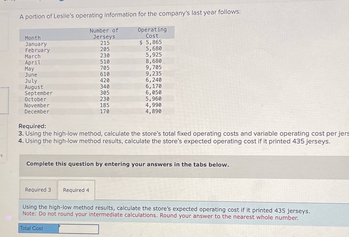 S
Number of
Month
Jerseys
A portion of Leslie's operating information for the company's last year follows:
Operating
Cost
January
215
$ 5,865
February
205
5,680
March
230
5,925
April
510
8,680
May
705
9,705
June
610
9,235
July
420
6,240
August
340
6,170
September
305
6,050
October
230
5,960
November
185
December
170
4,990
4,890
Required:
3. Using the high-low method, calculate the store's total fixed operating costs and variable operating cost per jers
4. Using the high-low method results, calculate the store's expected operating cost if it printed 435 jerseys.
Complete this question by entering your answers in the tabs below.
Required 3
Required 4
Using the high-low method results, calculate the store's expected operating cost if it printed 435 jerseys.
Note: Do not round your intermediate calculations. Round your answer to the nearest whole number.
Total Cost