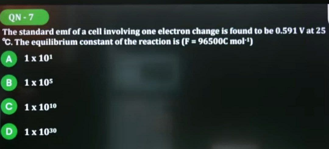 QN-7
The standard emf of a cell involving one electron change is found to be 0.591 V at 25
°C. The equilibrium constant of the reaction is (F = 96500C mol-¹)
A 1 x 101
B 1 x 105
C 1 x 1010
D 1 x 1030