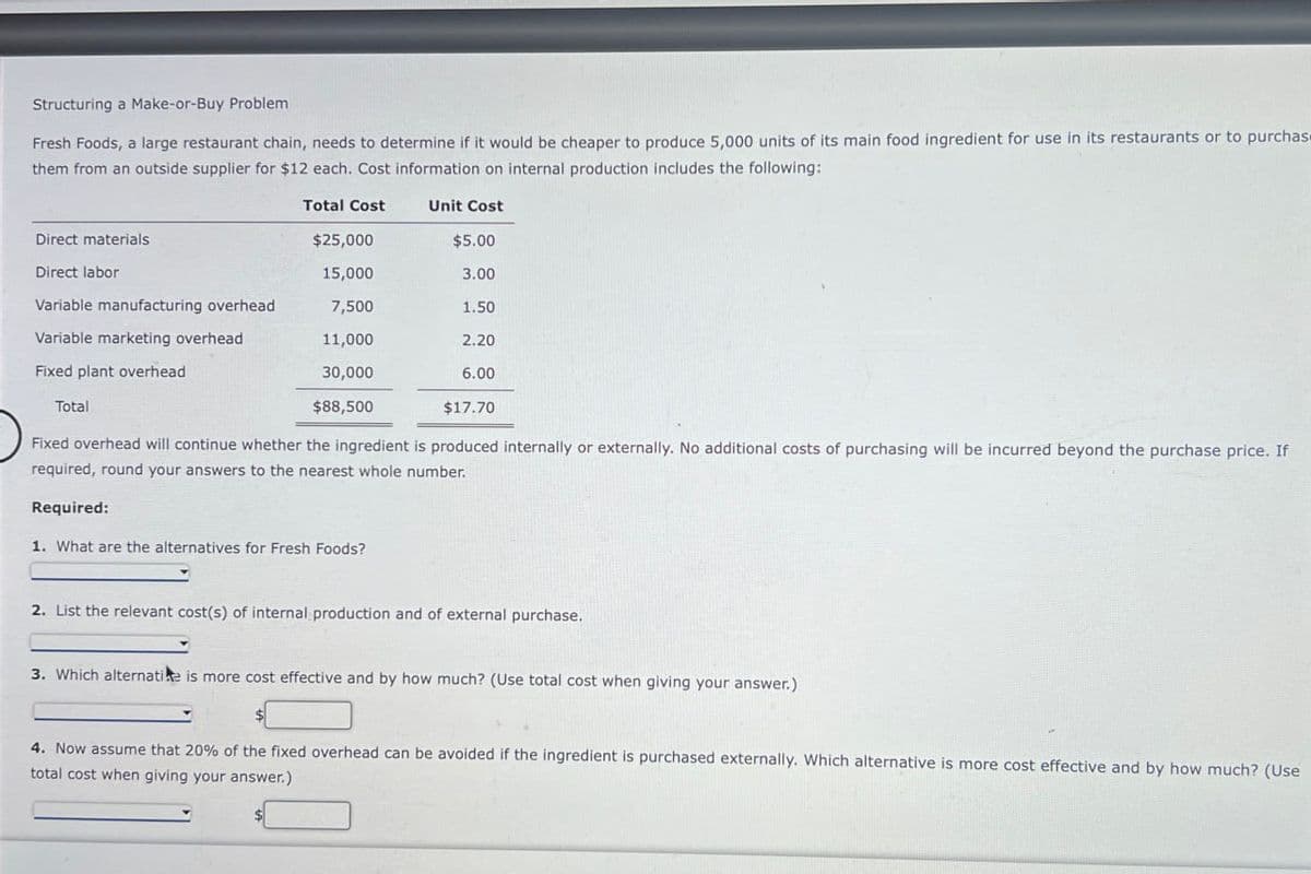 Structuring a Make-or-Buy Problem
Fresh Foods, a large restaurant chain, needs to determine if it would be cheaper to produce 5,000 units of its main food ingredient for use in its restaurants or to purchase
them from an outside supplier for $12 each. Cost information on internal production includes the following:
Total Cost
Unit Cost
Direct materials
$25,000
$5.00
Direct labor
15,000
3.00
Variable manufacturing overhead
7,500
1.50
Variable marketing overhead
11,000
2.20
30,000
$88,500
6.00
Fixed plant overhead
Total
$17.70
Fixed overhead will continue whether the ingredient is produced internally or externally. No additional costs of purchasing will be incurred beyond the purchase price. If
required, round your answers to the nearest whole number.
Required:
1. What are the alternatives for Fresh Foods?
2. List the relevant cost(s) of internal production and of external purchase.
3. Which alternatie is more cost effective and by how much? (Use total cost when giving your answer.)
4. Now assume that 20% of the fixed overhead can be avoided if the ingredient is purchased externally. Which alternative is more cost effective and by how much? (Use
total cost when giving your answer.)