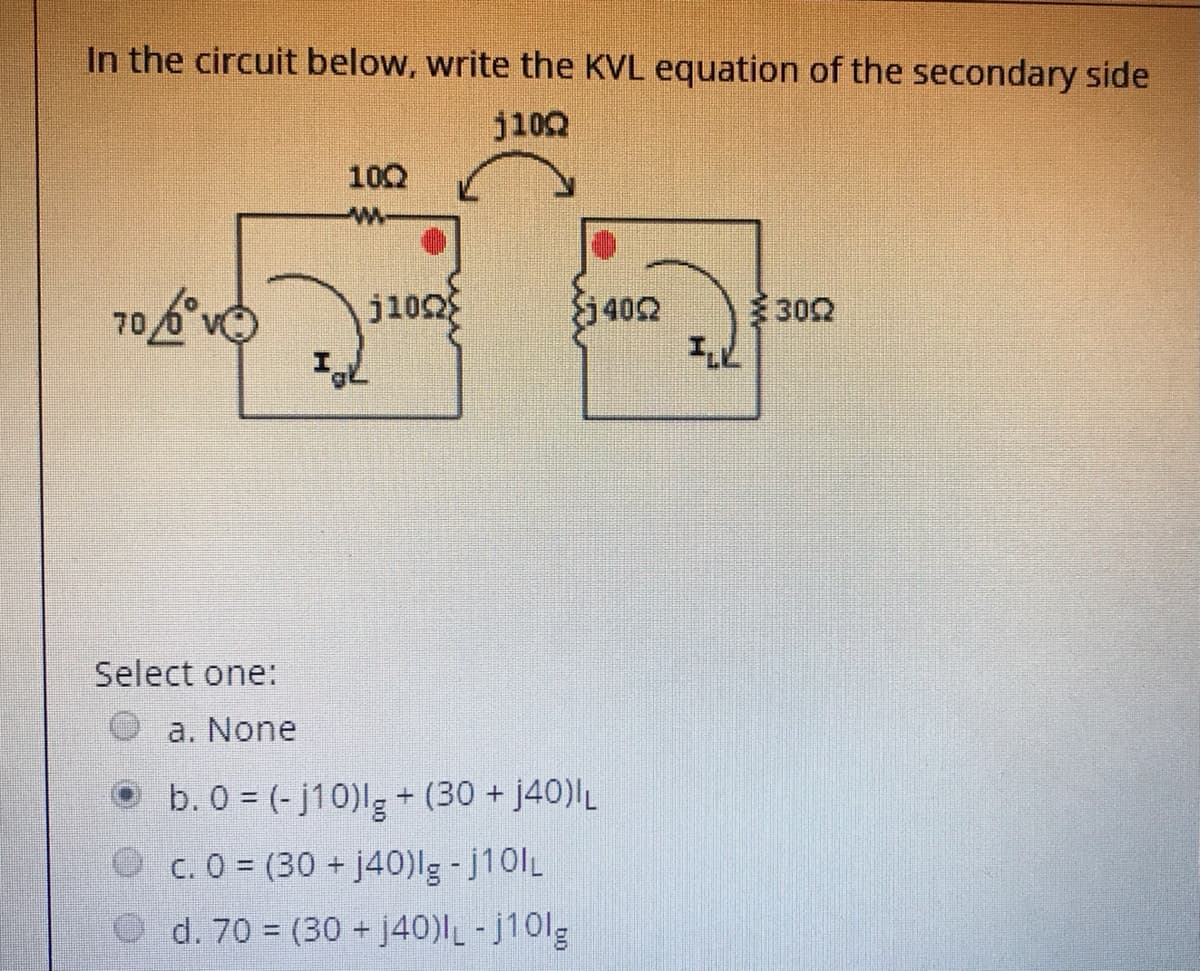 In the circuit below, write the KVL equation of the secondary side
j10Q
102
j102
402
302
70
Select one:
a. None
b. 0 = (-j10)lg + (30 + j40)L
O c. 0 (30 + j40)lg -j10lL
d. 70 = (30 + j40)-j10lg
