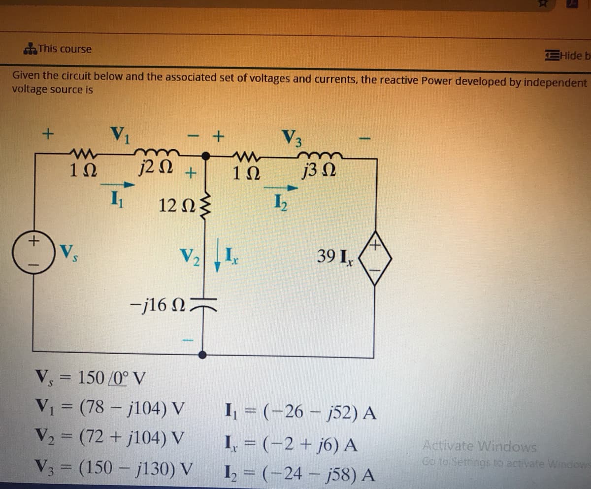 This course
Hide b
Given the circuit below and the associated set of voltages and currents, the reactive Power developed by independent
voltage source is
V1
V3
10
j2N +
j3 N
I
12 Ωξ
V,
V2
39 I,
-j16 0
V, = 150 /0° V
VI = (78 - j104) V
V2 = (72 + j104) V
I = (-26 – j52) A
I, = (-2 + j6) A
I, = (-24 - j58) A
Activate Windows
Go to Settings to activate Windows
%3D
V3 = (150 – jl30) V
+,
