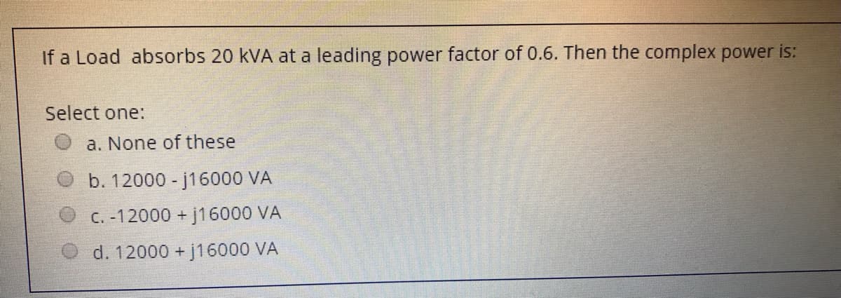 If a Load absorbs 20 kVA at a leading power factor of 0.6. Then the complex power is:
Select one:
a. None of these
b. 12000 - j16000 VA
C. -12000 + j16000 VA
d. 12000 +
j16000 VA
