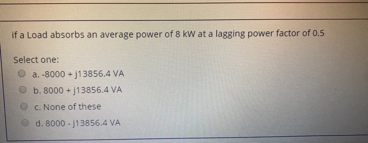 if a Load absorbs an average power of 8 kW at a lagging power factor of 0.5
Select one:
a. -8000 + j13856.4 VA
b. 8000 +j13856.4 VA
c. None of these
d. 8000 -j13856.4 VA
