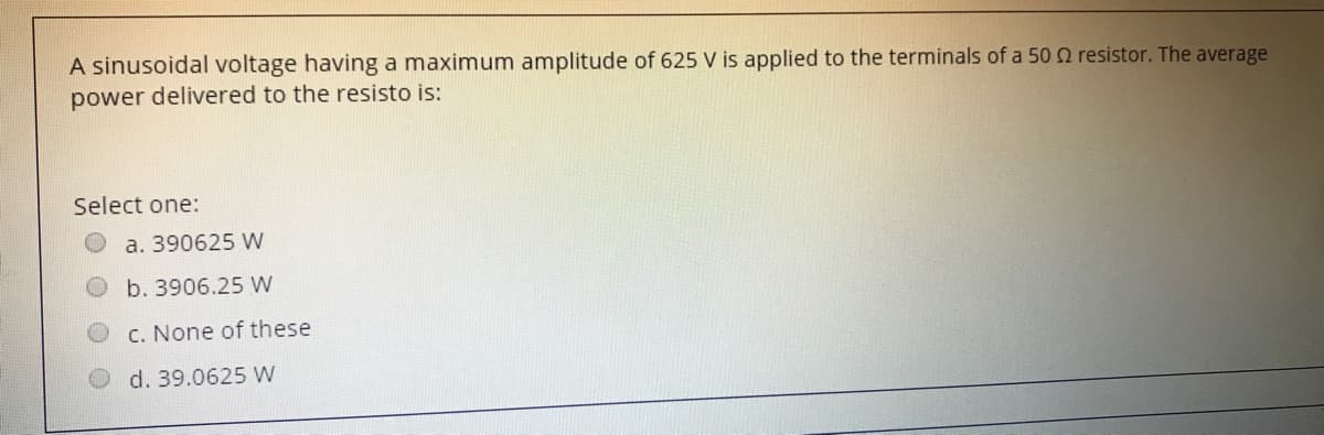 A sinusoidal voltage having a maximum amplitude of 625 V is applied to the terminals of a 50 2 resistor. The average
power delivered to the resisto is:
Select one:
a. 390625 W
b. 3906.25 W
C. None of these
d. 39.0625 W
