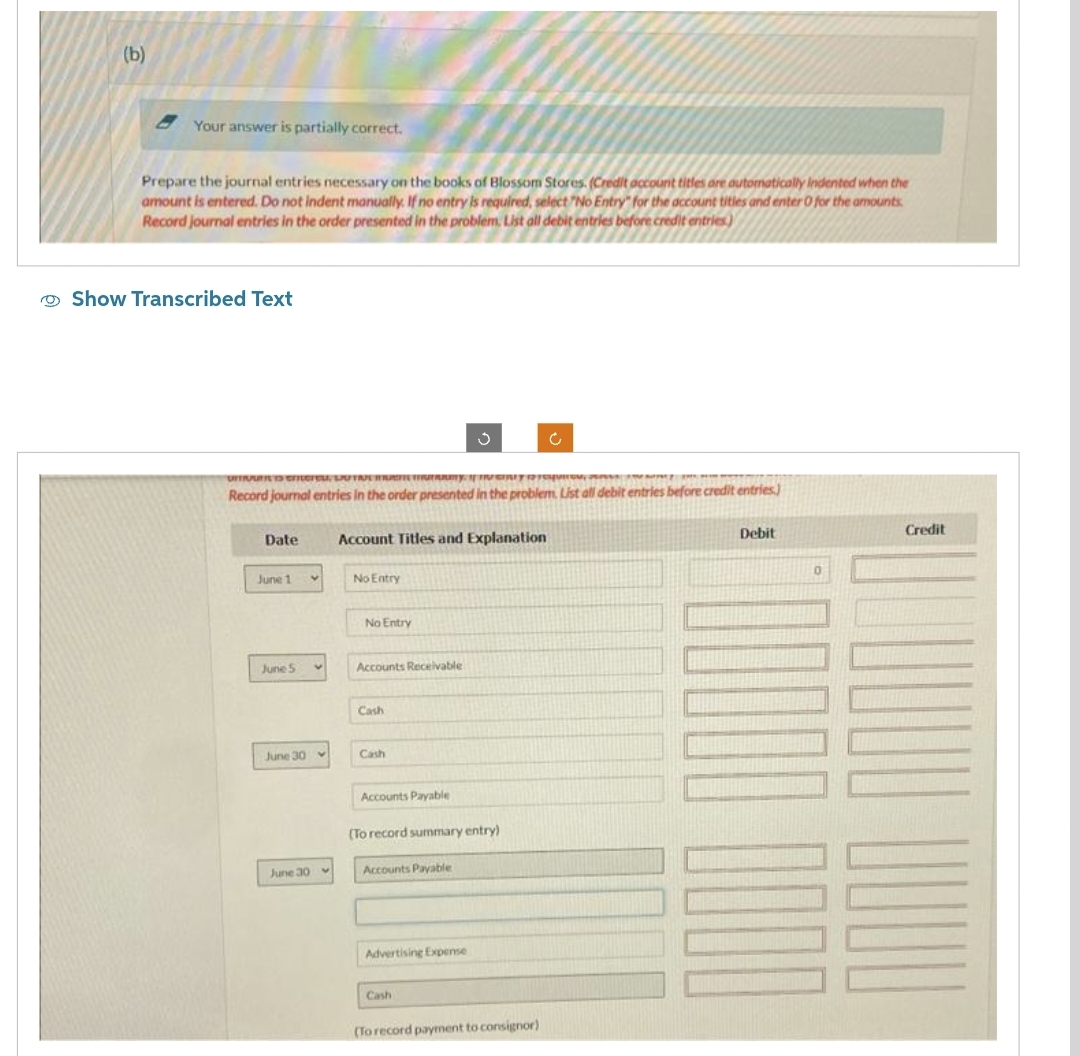 (b)
Your answer is partially correct.
Prepare the journal entries necessary on the books of Blossom Stores. (Credit account titles are automatically Indented when the
amount is entered. Do not indent manually. If no entry is required, select "No Entry" for the account tities and enter 0 for the amounts
Record journal entries in the order presented in the problem. List all debit entries before credit entries)
Show Transcribed Text
UITIQUN IS enteret, DOTRE MAFIE GELAAITY. IT INCRY 1squirou, per
Record journal entries in the order presented in the problem. List all debit entries before credit entries)
Date
June 1
June 5
June 30
June 30
V
Account Titles and Explanation
No Entry
No Entry
Accounts Receivable
Cash
Cash
Accounts Payable
(To record summary entry)
Accounts Payable
Advertising Expense
Cash
(To record payment to consignor)
Debit
0
30000 0000
Credit