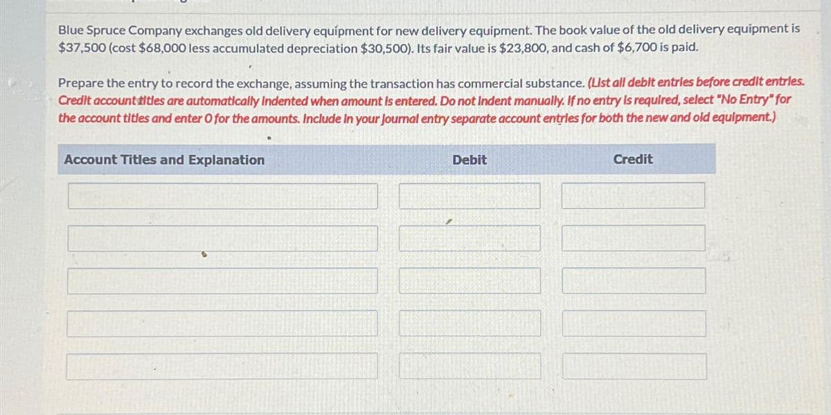 Blue Spruce Company exchanges old delivery equipment for new delivery equipment. The book value of the old delivery equipment is
$37,500 (cost $68,000 less accumulated depreciation $30,500). Its fair value is $23,800, and cash of $6,700 is paid.
Prepare the entry to record the exchange, assuming the transaction has commercial substance. (List all debit entries before credit entries.
Credit account titles are automatically Indented when amount is entered. Do not Indent manually. If no entry is required, select "No Entry" for
the account titles and enter O for the amounts. Include in your journal entry separate account entries for both the new and old equipment.)
Account Titles and Explanation
Debit
Credit