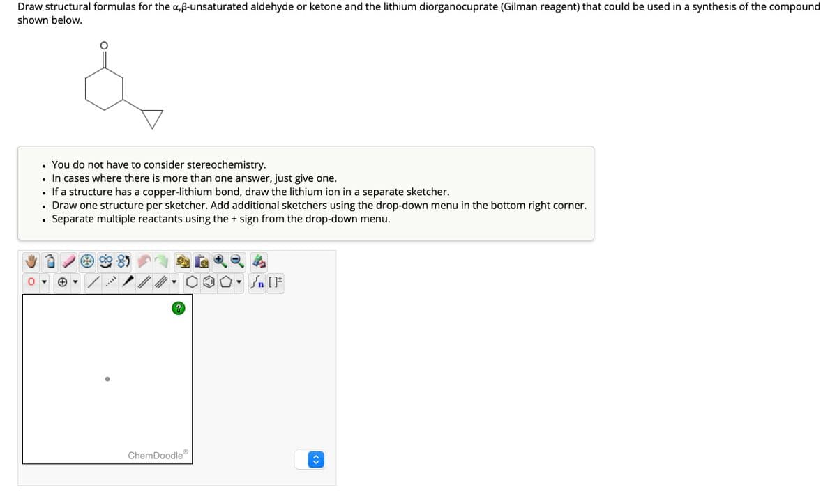 Draw structural formulas for the a,ß-unsaturated aldehyde or ketone and the lithium diorganocuprate (Gilman reagent) that could be used in a synthesis of the compound
shown below.
You do not have to consider stereochemistry.
• In cases where there is more than one answer, just give one.
If a structure has a copper-lithium bond, draw the lithium ion in a separate sketcher.
Draw one structure per sketcher. Add additional sketchers using the drop-down menu in the bottom right corner.
Separate multiple reactants using the + sign from the drop-down menu.
●
●
FULL
?
Ⓡ
ChemDoodle
Sn [F
<>