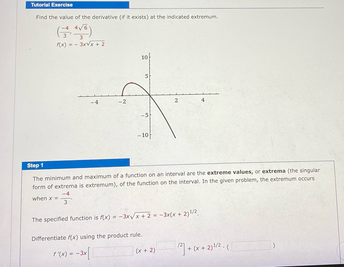 Tutorial Exercise
Find the value of the derivative (if it exists) at the indicated extremum.
(금)
-4 4V6
f(x) = - 3xVx + 2
10아
-4
-2
4
-5
- 10
Step 1
The minimum and maximum of a function on an interval are the extreme values, or extrema (the singular
form of extrema is extremum), of the function on the interval. In the given problem, the extremum occurs
-4
when x =
3
The specified function is f(x) = -3XVX + 2 = -3x(x + 2)/2.
Differentiate f(x) using the product rule.
+ (x + 2)/2 . (
f '(x) = -3x
(x + 2)
