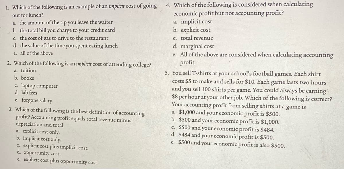 4. Which of the following is considered when calculating
economic profit but not accounting profit?
a. implicit cost
b. explicit cost
C. total revenue
1. Which of the following is an example of an implicit cost of going
out for lunch?
a. the amount of the tip you leave the waiter
b. the total bill you charge to your credit card
c. the cost of gas to drive to the restaurant
d. the value of the time you spent eating lunch
d. marginal cost
e. All of the above are considered when calculating accounting
profit.
e. all of the above
2. Which of the following is an implicit cost of attending college?
a. tuition
5. You sell T-shirts at your school's football games. Each shirt
costs $5 to make and sells for $10. Each game lasts two hours
and you sell 100 shirts per game. You could always be earning
$8 per hour at your other job. Which of the following is correct?
Your accounting profit from selling shirts at a game is
a. $1,000 and your economic profit is $500.
b. $500 and your economic profit is $1,000.
c. $500 and your economic profit is $484.
d. $484 and your economic profit is $500.
e. $500 and your economic profit is also $500.
b. books
c. laptop computer
d. lab fees
e. forgone salary
3. Which of the following is the best definition of accounting
profit? Accounting profit equals total revenue minus
depreciation and total
a. explicit cost only.
b. implicit cost only.
c. explicit cost plus implicit cost.
d. opportunity cost.
e. explicit cost plus opportunity cost.
